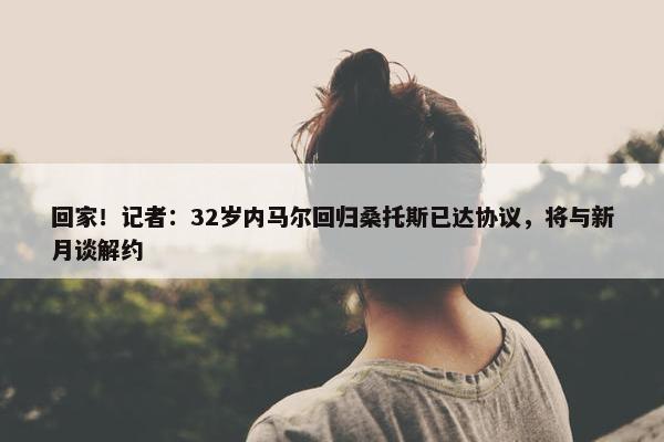 回家！记者：32岁内马尔回归桑托斯已达协议，将与新月谈解约