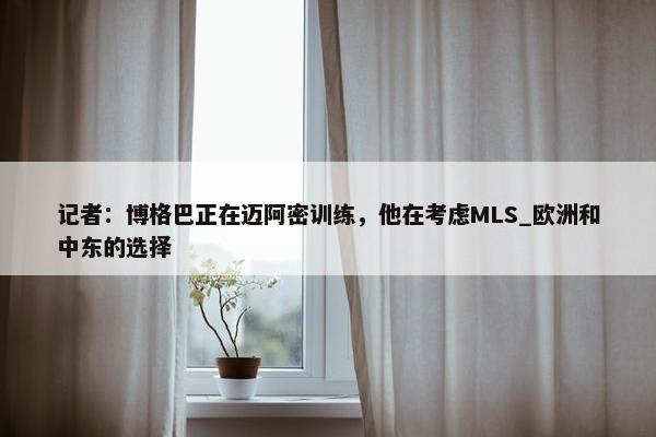 记者：博格巴正在迈阿密训练，他在考虑MLS_欧洲和中东的选择