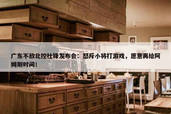 广东不敌北控杜锋发布会：怒斥小将打游戏，愿意再给阿姆斯时间！