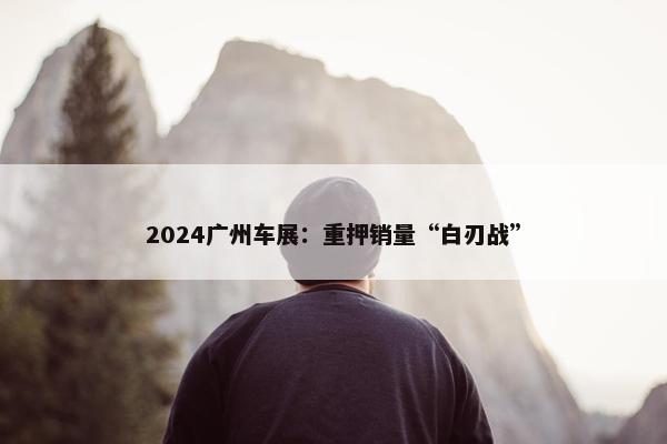 2024广州车展：重押销量“白刃战”