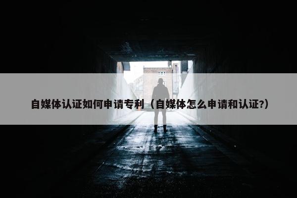 自媒体认证如何申请专利（自媒体怎么申请和认证?）