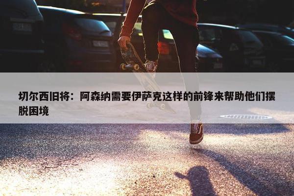 切尔西旧将：阿森纳需要伊萨克这样的前锋来帮助他们摆脱困境