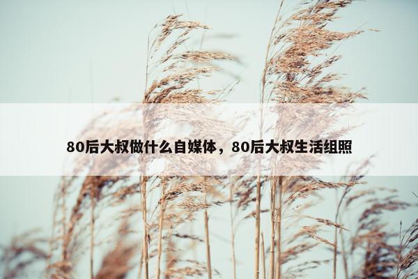 80后大叔做什么自媒体，80后大叔生活组照