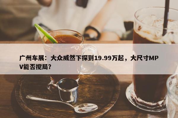 广州车展：大众威然下探到19.99万起，大尺寸MPV能否搅局？