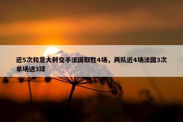 近5次和意大利交手法国取胜4场，两队近4场法国3次单场进3球