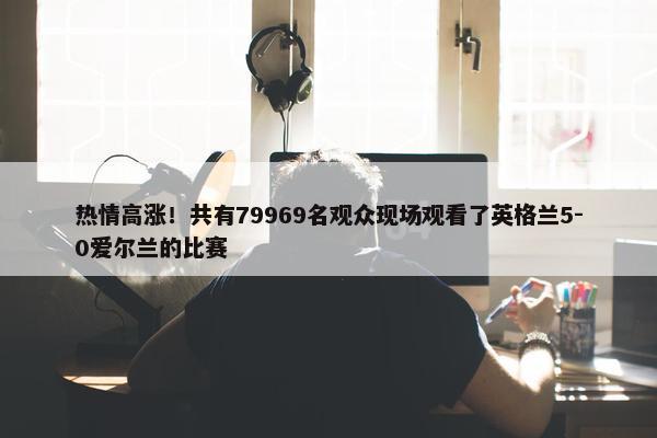 热情高涨！共有79969名观众现场观看了英格兰5-0爱尔兰的比赛