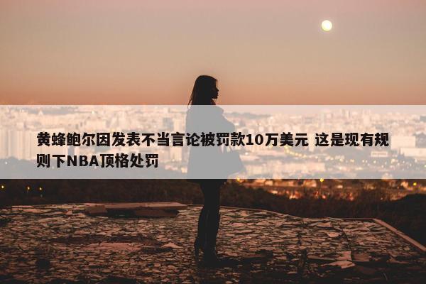 黄蜂鲍尔因发表不当言论被罚款10万美元 这是现有规则下NBA顶格处罚