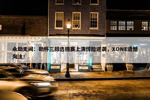 永劫无间：劫杯三排选拔赛上演惊险逆袭，XONE遗憾淘汰！