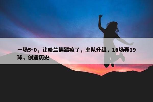 一场5-0，让哈兰德踢疯了，率队升级，16场轰19球，创造历史