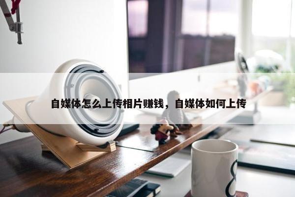 自媒体怎么上传相片赚钱，自媒体如何上传