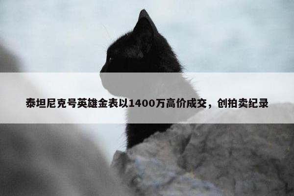 泰坦尼克号英雄金表以1400万高价成交，创拍卖纪录