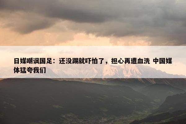 日媒嘲讽国足：还没踢就吓怕了，担心再遭血洗 中国媒体猛夸我们