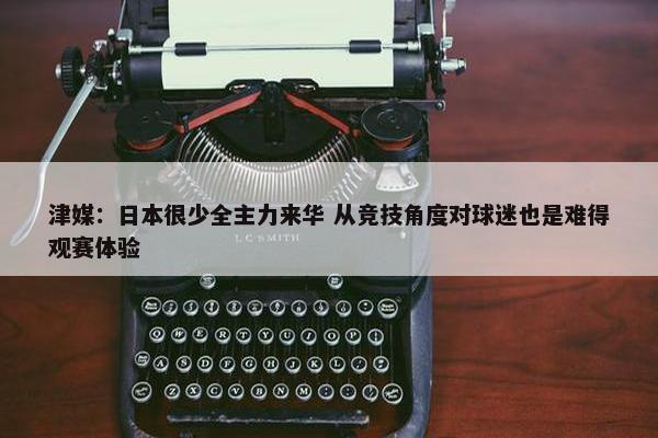 津媒：日本很少全主力来华 从竞技角度对球迷也是难得观赛体验