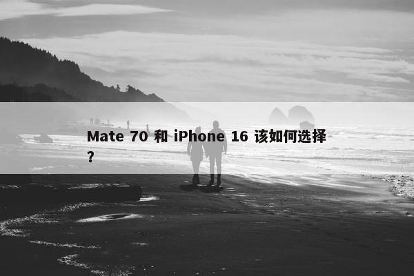 Mate 70 和 iPhone 16 该如何选择？