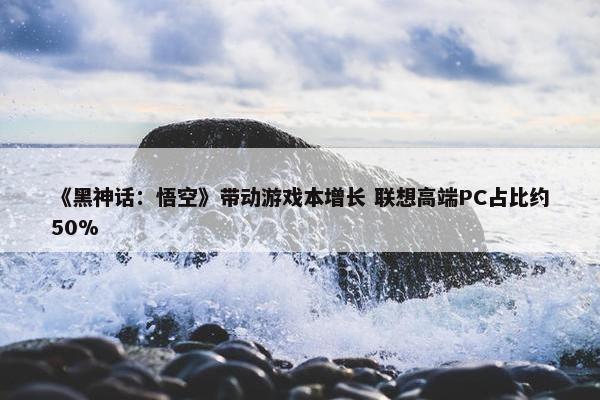 《黑神话：悟空》带动游戏本增长 联想高端PC占比约50%