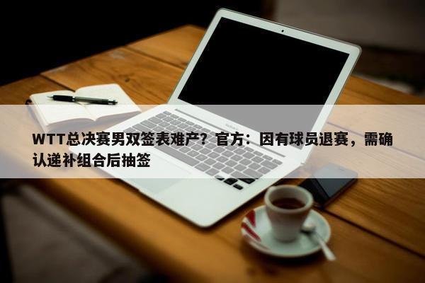 WTT总决赛男双签表难产？官方：因有球员退赛，需确认递补组合后抽签