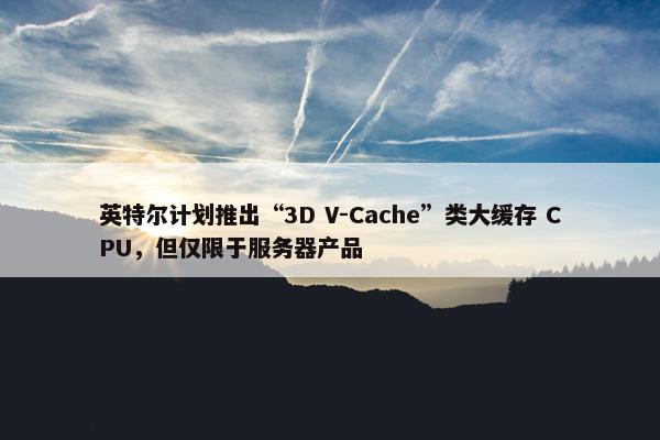 英特尔计划推出“3D V-Cache”类大缓存 CPU，但仅限于服务器产品