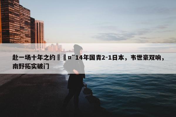 赴一场十年之约🤨14年国青2-1日本，韦世豪双响，南野拓实破门