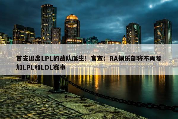 首支退出LPL的战队诞生！官宣：RA俱乐部将不再参加LPL和LDL赛事