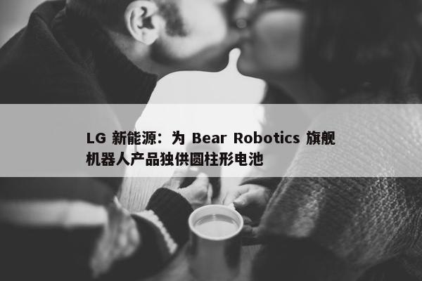 LG 新能源：为 Bear Robotics 旗舰机器人产品独供圆柱形电池