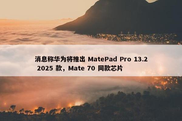 消息称华为将推出 MatePad Pro 13.2 2025 款，Mate 70 同款芯片