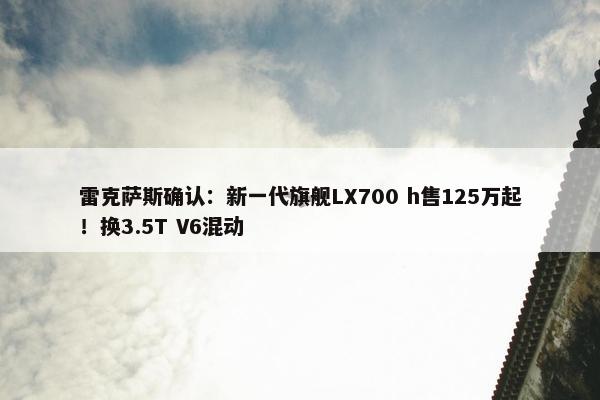 雷克萨斯确认：新一代旗舰LX700 h售125万起！换3.5T V6混动