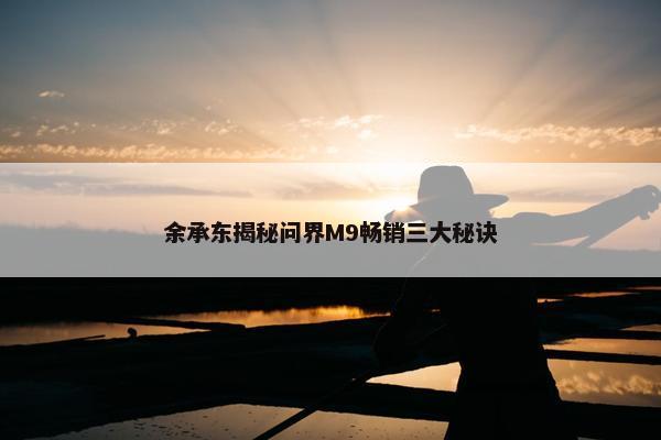 余承东揭秘问界M9畅销三大秘诀