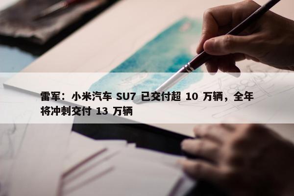 雷军：小米汽车 SU7 已交付超 10 万辆，全年将冲刺交付 13 万辆