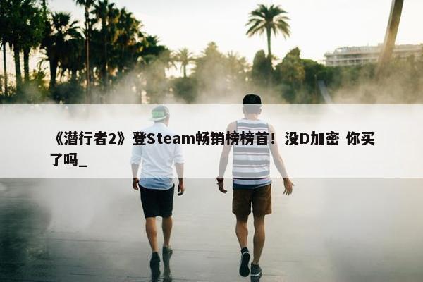 《潜行者2》登Steam畅销榜榜首！没D加密 你买了吗_