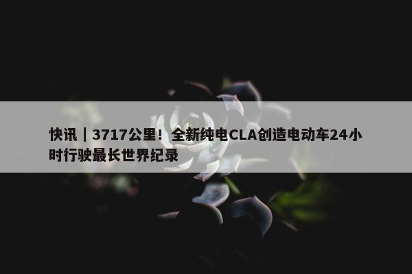 快讯｜3717公里！全新纯电CLA创造电动车24小时行驶最长世界纪录