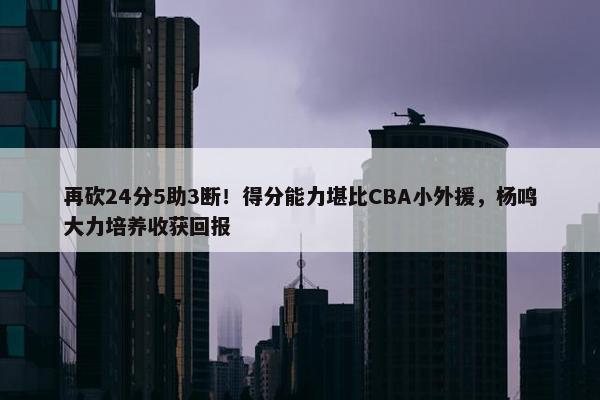 再砍24分5助3断！得分能力堪比CBA小外援，杨鸣大力培养收获回报