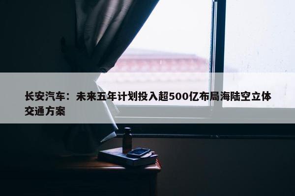 长安汽车：未来五年计划投入超500亿布局海陆空立体交通方案