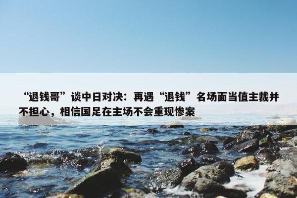 “退钱哥”谈中日对决：再遇“退钱”名场面当值主裁并不担心，相信国足在主场不会重现惨案