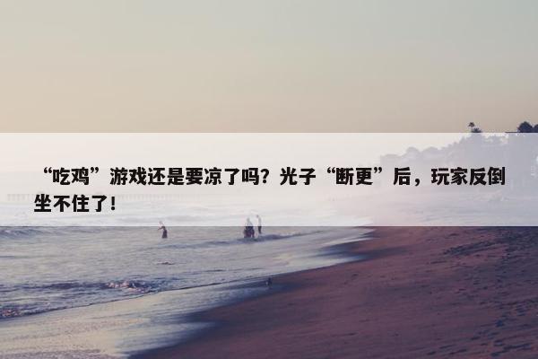 “吃鸡”游戏还是要凉了吗？光子“断更”后，玩家反倒坐不住了！