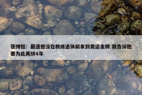 张博恒：最遗憾没在教练退休前拿到奥运金牌 我告诉他要为此再拼4年