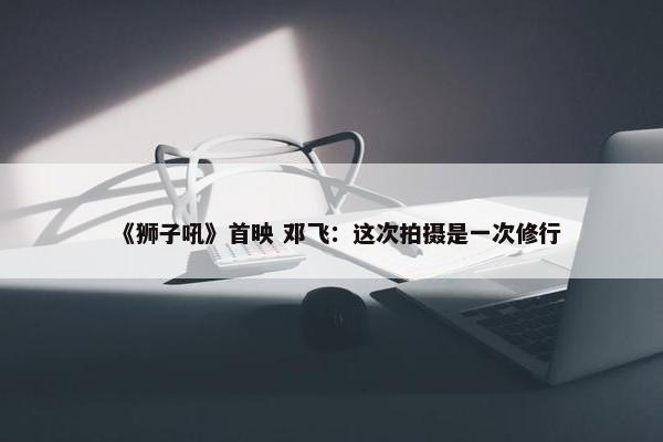 《狮子吼》首映 邓飞：这次拍摄是一次修行