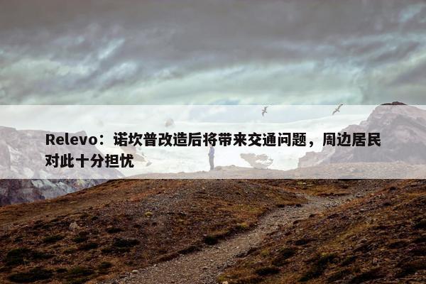 Relevo：诺坎普改造后将带来交通问题，周边居民对此十分担忧