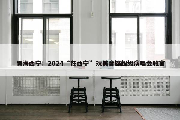 青海西宁：2024“在西宁”玩美音雄超级演唱会收官