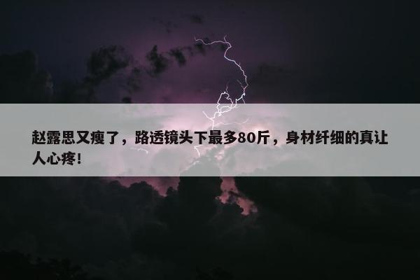 赵露思又瘦了，路透镜头下最多80斤，身材纤细的真让人心疼！