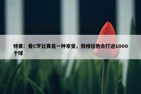 特里：看C罗比赛是一种享受，我相信他会打进1000个球