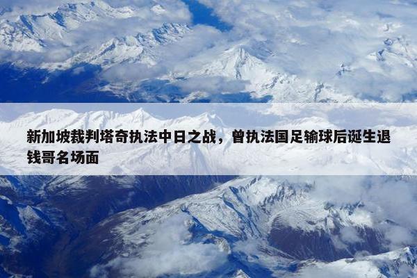 新加坡裁判塔奇执法中日之战，曾执法国足输球后诞生退钱哥名场面