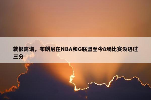 就很离谱，布朗尼在NBA和G联盟至今8场比赛没进过三分