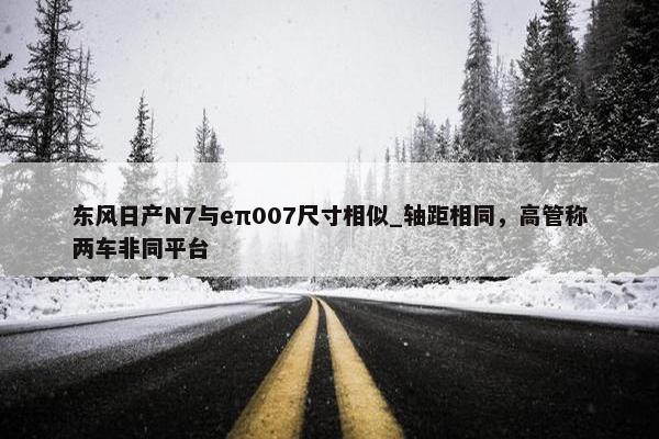 东风日产N7与eπ007尺寸相似_轴距相同，高管称两车非同平台