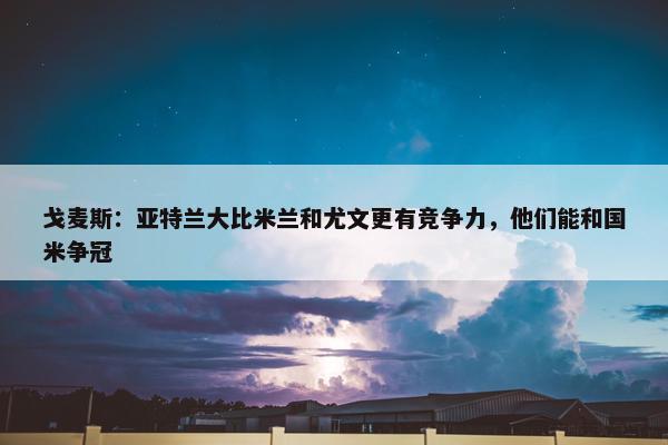 戈麦斯：亚特兰大比米兰和尤文更有竞争力，他们能和国米争冠