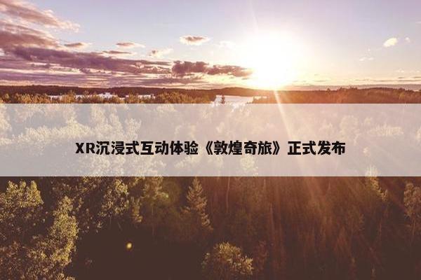 XR沉浸式互动体验《敦煌奇旅》正式发布