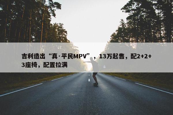 吉利造出“真·平民MPV”，13万起售，配2+2+3座椅，配置拉满