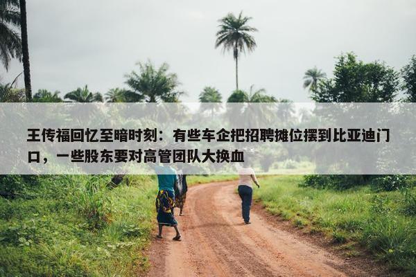 王传福回忆至暗时刻：有些车企把招聘摊位摆到比亚迪门口，一些股东要对高管团队大换血