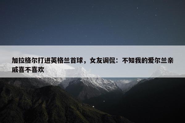 加拉格尔打进英格兰首球，女友调侃：不知我的爱尔兰亲戚喜不喜欢