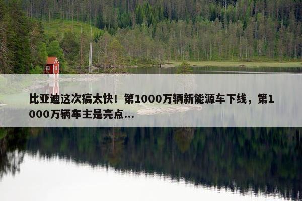 比亚迪这次搞太快！第1000万辆新能源车下线，第1000万辆车主是亮点...