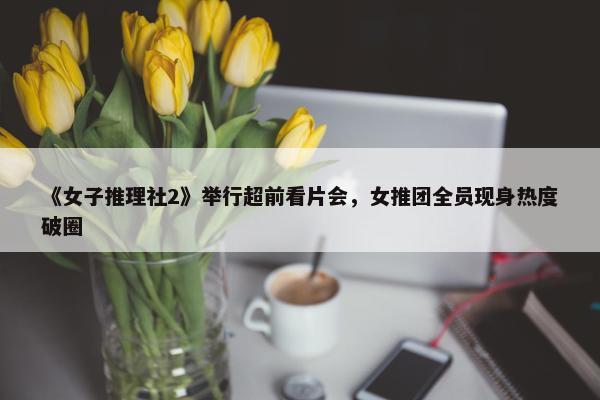 《女子推理社2》举行超前看片会，女推团全员现身热度破圈